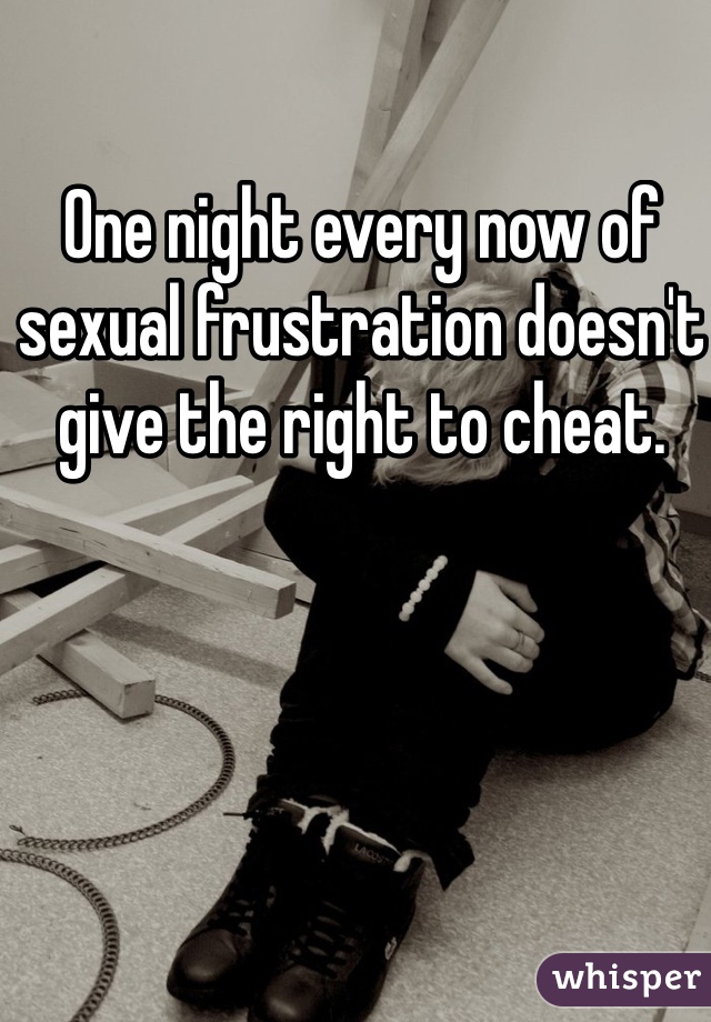 One night every now of sexual frustration doesn't give the right to cheat. 