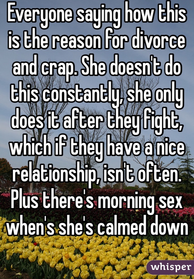 Everyone saying how this is the reason for divorce and crap. She doesn't do this constantly, she only does it after they fight, which if they have a nice relationship, isn't often. Plus there's morning sex when's she's calmed down