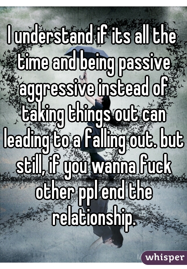 I understand if its all the time and being passive aggressive instead of taking things out can leading to a falling out. but still, if you wanna fuck other ppl end the relationship.