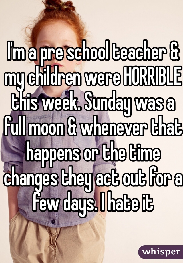 I'm a pre school teacher & my children were HORRIBLE this week. Sunday was a full moon & whenever that happens or the time changes they act out for a few days. I hate it 