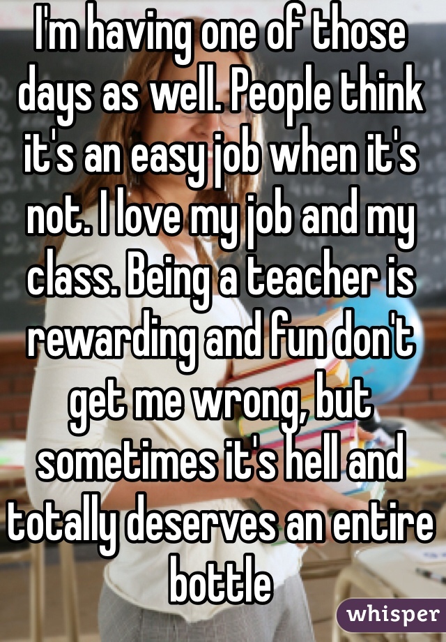 I'm having one of those days as well. People think it's an easy job when it's not. I love my job and my class. Being a teacher is rewarding and fun don't get me wrong, but sometimes it's hell and totally deserves an entire bottle