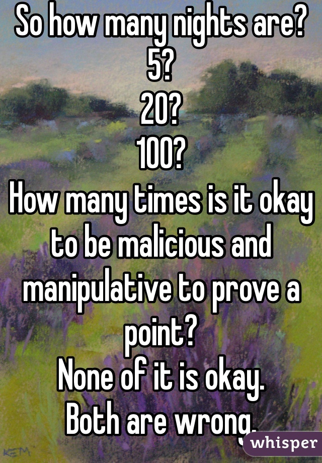 So how many nights are? 
5?
20?
100?
How many times is it okay to be malicious and manipulative to prove a point?
None of it is okay. 
Both are wrong. 