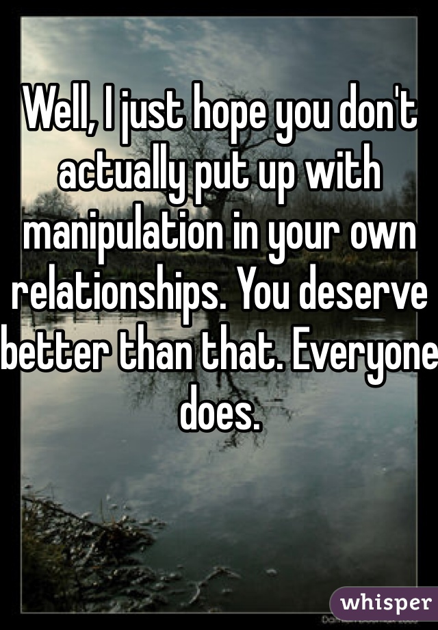 Well, I just hope you don't actually put up with manipulation in your own relationships. You deserve better than that. Everyone does. 