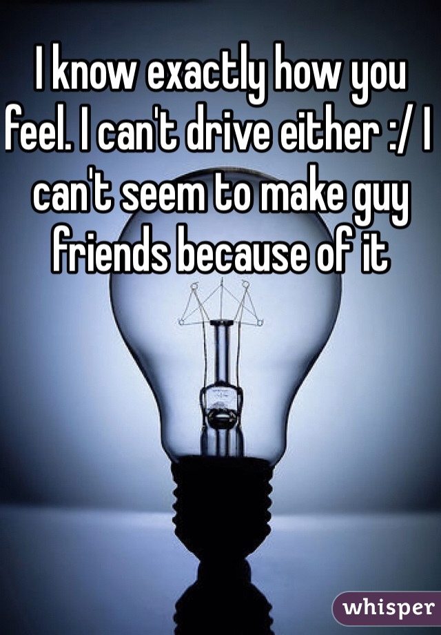 I know exactly how you feel. I can't drive either :/ I can't seem to make guy friends because of it 