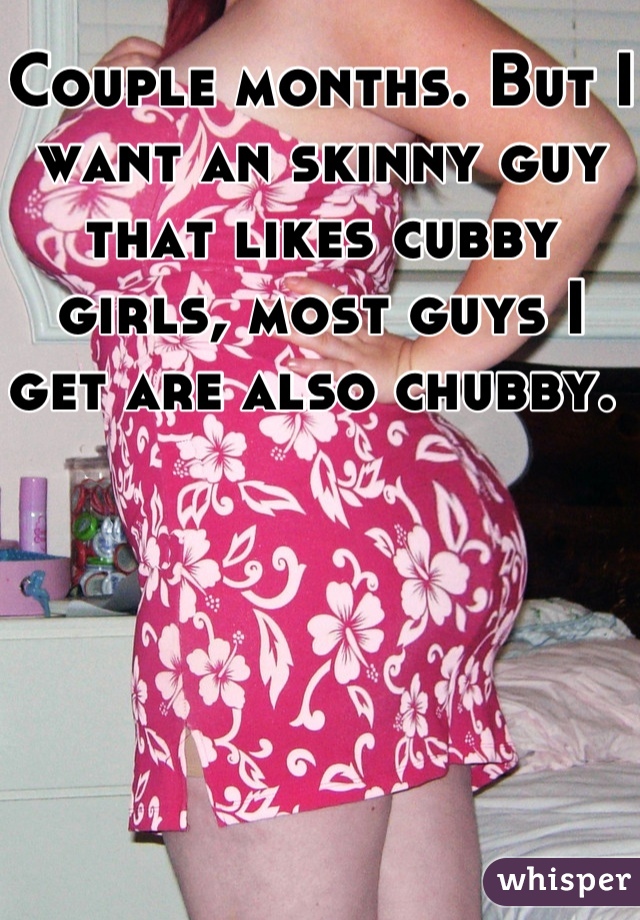 Couple months. But I want an skinny guy that likes cubby girls, most guys I get are also chubby. 