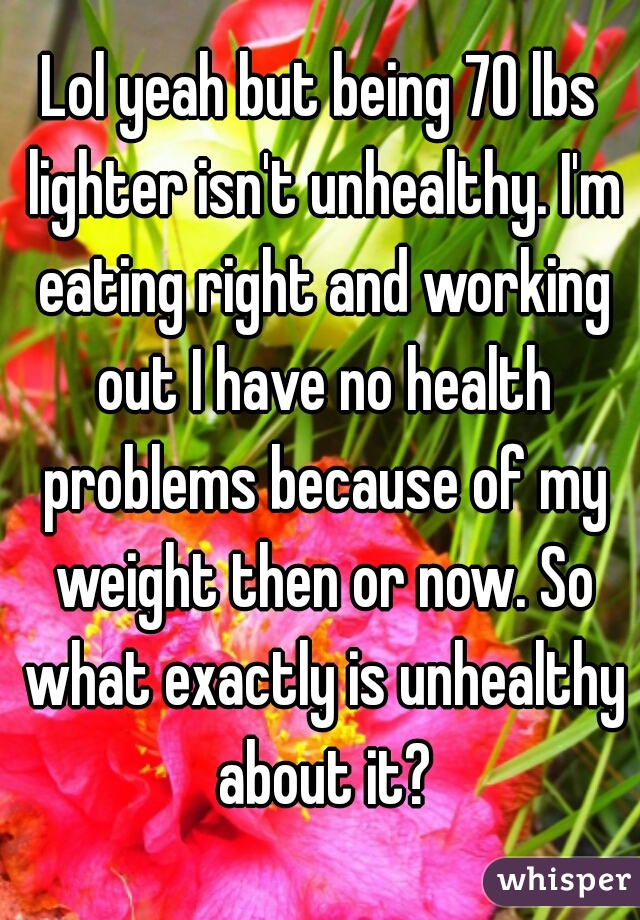 Lol yeah but being 70 lbs lighter isn't unhealthy. I'm eating right and working out I have no health problems because of my weight then or now. So what exactly is unhealthy about it?