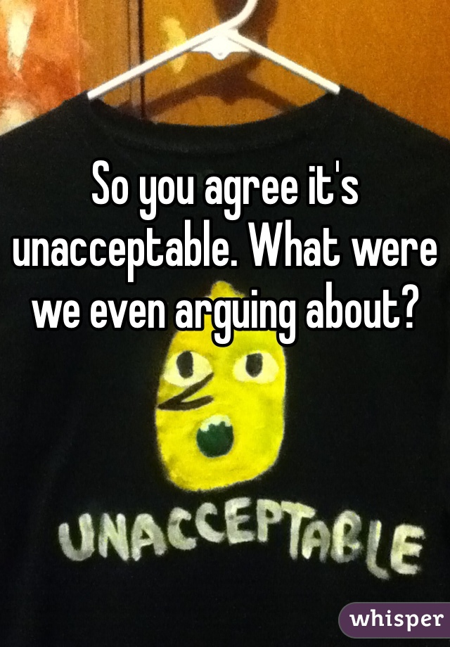 So you agree it's unacceptable. What were we even arguing about?