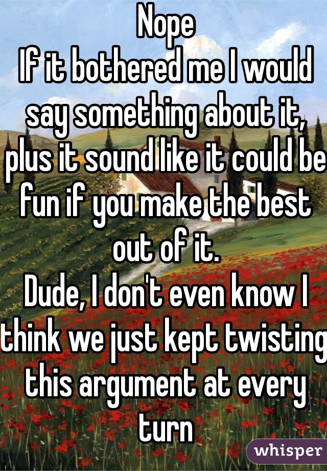 Nope
If it bothered me I would say something about it, plus it sound like it could be fun if you make the best out of it.
Dude, I don't even know I think we just kept twisting this argument at every turn