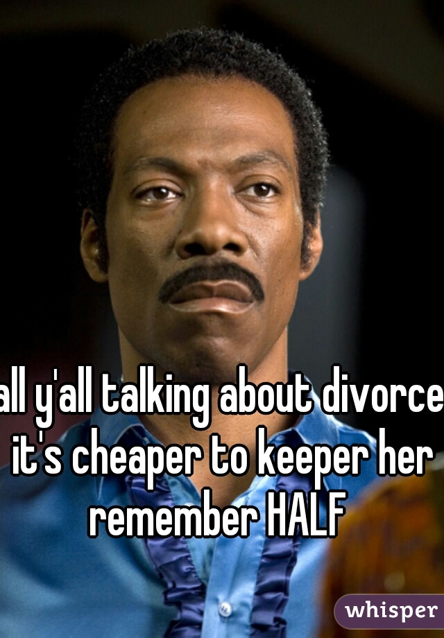 all y'all talking about divorce it's cheaper to keeper her remember HALF 