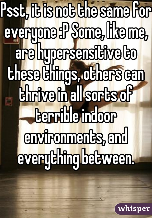 Psst, it is not the same for everyone :P Some, like me, are hypersensitive to these things, others can thrive in all sorts of terrible indoor environments, and everything between.