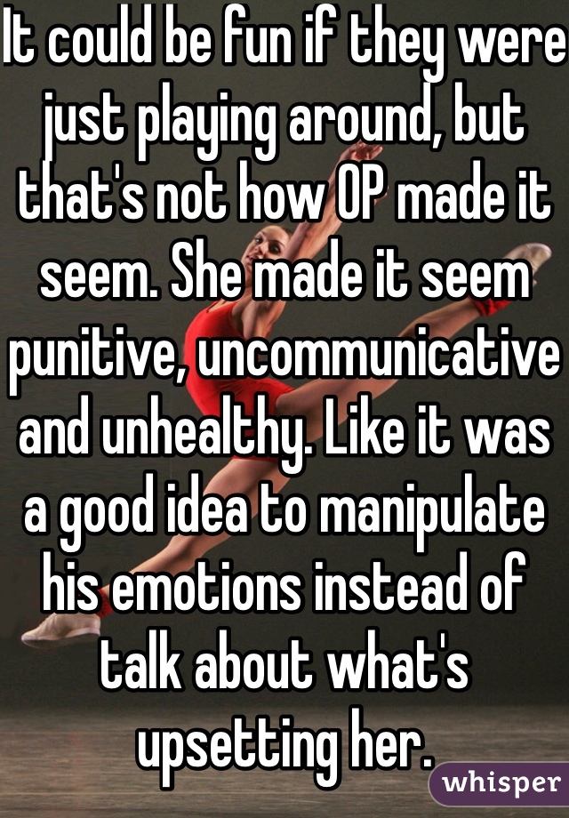 It could be fun if they were just playing around, but that's not how OP made it seem. She made it seem punitive, uncommunicative and unhealthy. Like it was a good idea to manipulate his emotions instead of talk about what's upsetting her.