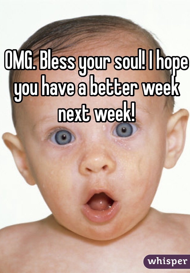 OMG. Bless your soul! I hope you have a better week next week!