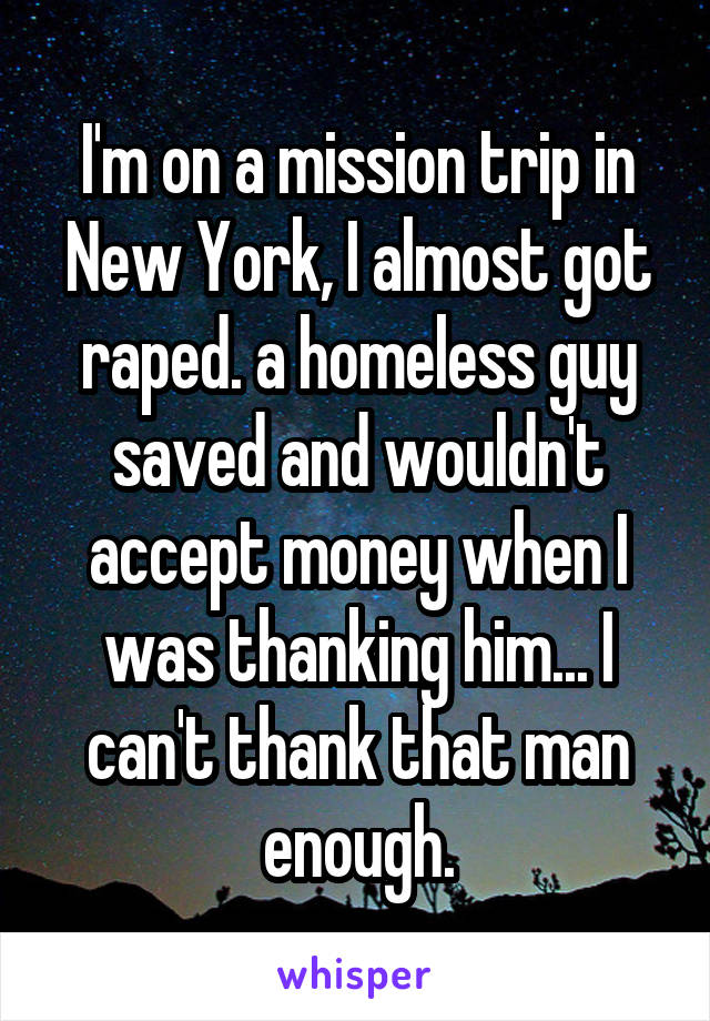 I'm on a mission trip in New York, I almost got raped. a homeless guy saved and wouldn't accept money when I was thanking him... I can't thank that man enough.