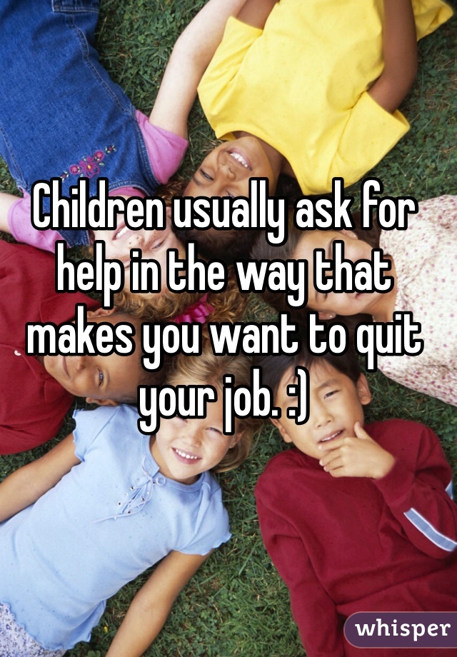 Children usually ask for help in the way that makes you want to quit your job. :)