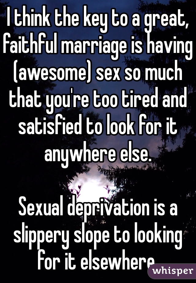 I think the key to a great, faithful marriage is having (awesome) sex so much that you're too tired and satisfied to look for it anywhere else.

Sexual deprivation is a slippery slope to looking for it elsewhere.