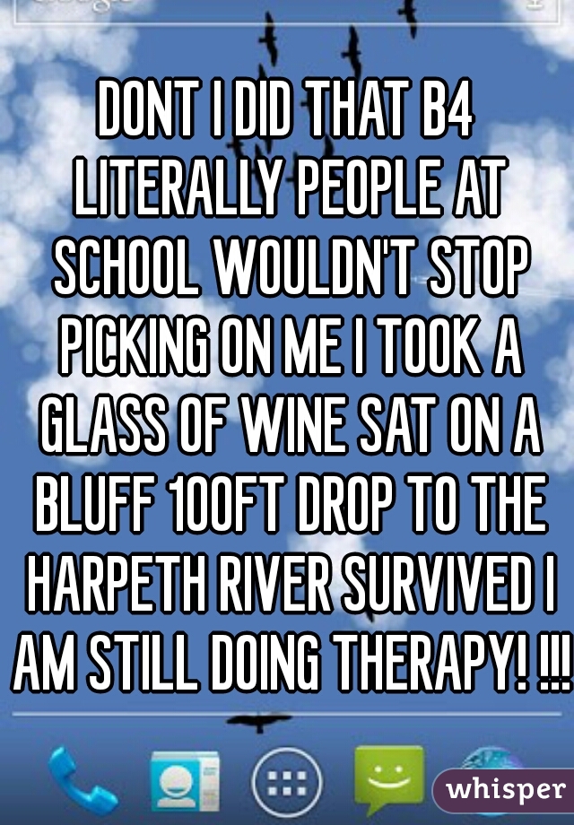DONT I DID THAT B4 LITERALLY PEOPLE AT SCHOOL WOULDN'T STOP PICKING ON ME I TOOK A GLASS OF WINE SAT ON A BLUFF 100FT DROP TO THE HARPETH RIVER SURVIVED I AM STILL DOING THERAPY! !!! 