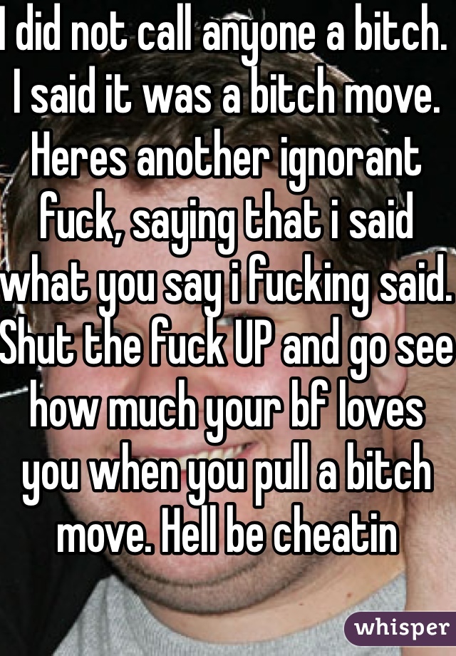 I did not call anyone a bitch. I said it was a bitch move. Heres another ignorant fuck, saying that i said what you say i fucking said. Shut the fuck UP and go see how much your bf loves you when you pull a bitch move. Hell be cheatin