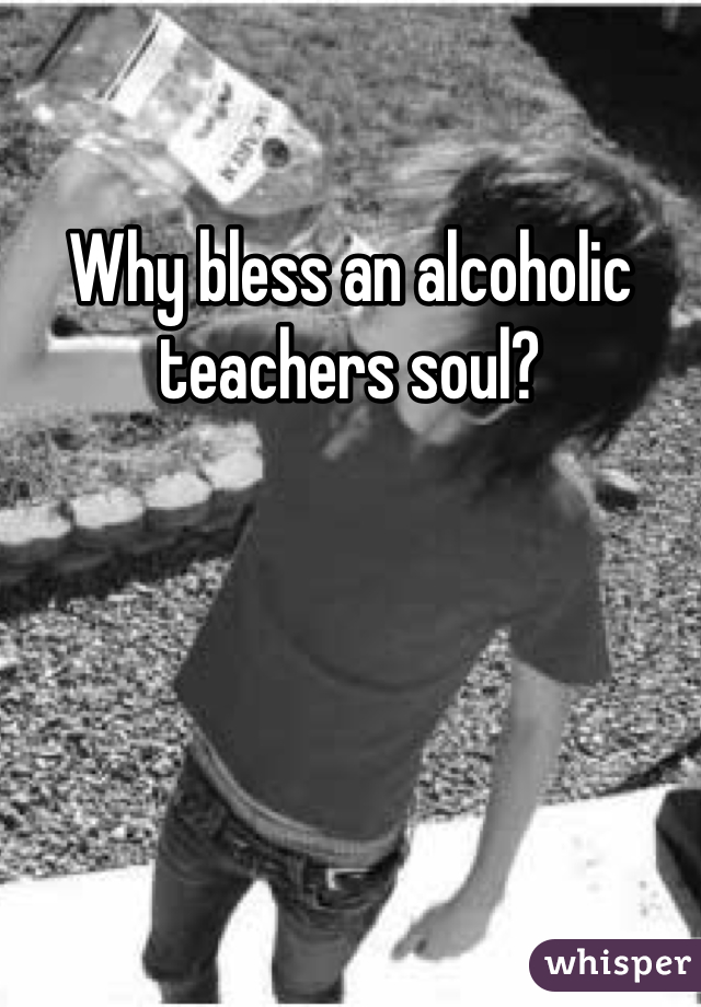 Why bless an alcoholic teachers soul?