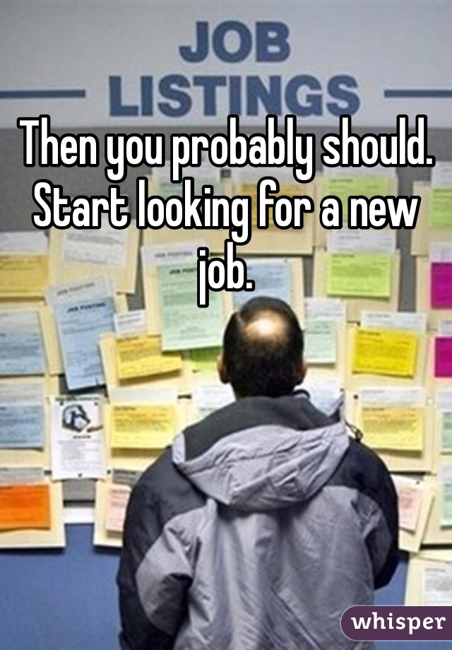 Then you probably should.
Start looking for a new job.