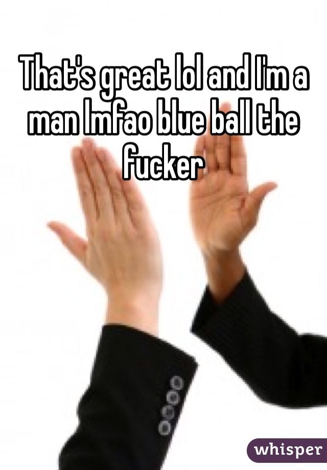 That's great lol and I'm a man lmfao blue ball the fucker