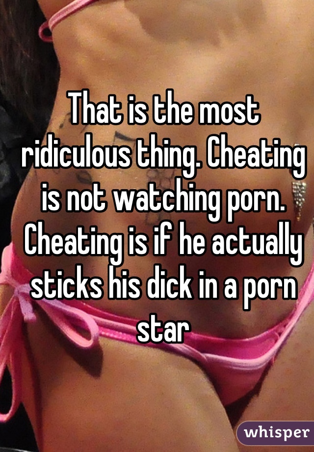That is the most ridiculous thing. Cheating is not watching porn. Cheating is if he actually sticks his dick in a porn star