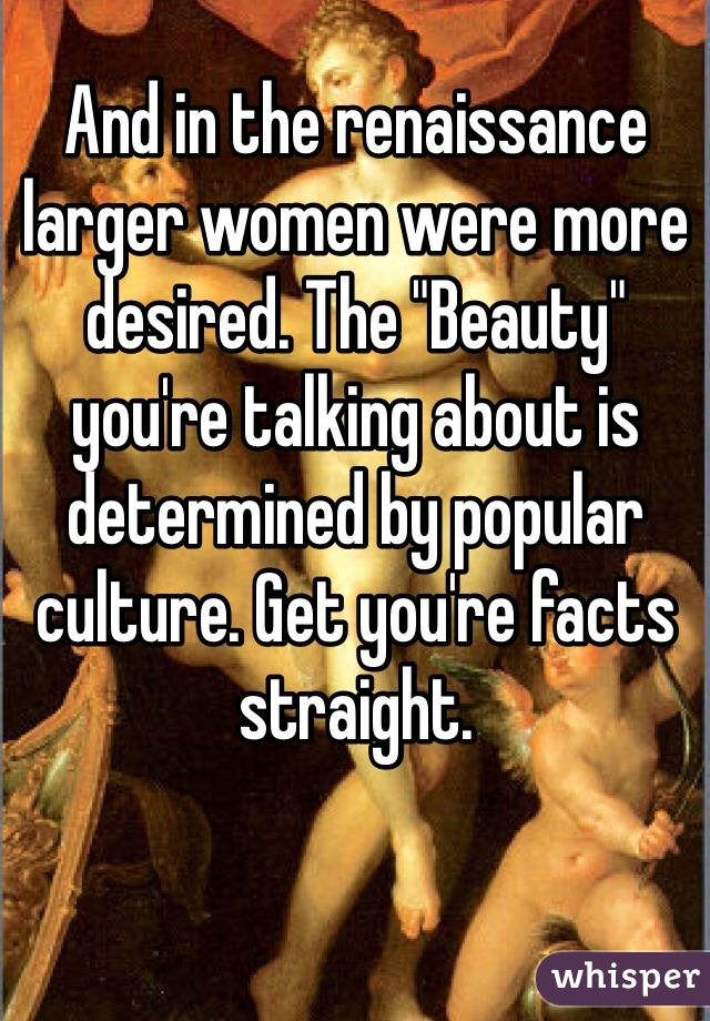 And in the renaissance larger women were more desired. The "Beauty" you're talking about is determined by popular culture. Get you're facts straight.