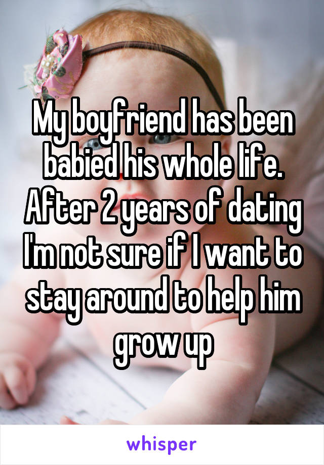 My boyfriend has been babied his whole life. After 2 years of dating I'm not sure if I want to stay around to help him grow up