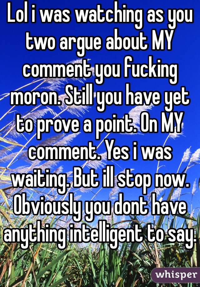 Lol i was watching as you two argue about MY comment you fucking moron. Still you have yet to prove a point. On MY comment. Yes i was waiting. But ill stop now. Obviously you dont have anything intelligent to say.