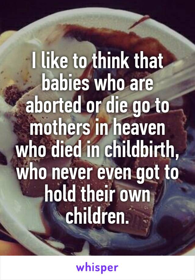 I like to think that babies who are aborted or die go to mothers in heaven who died in childbirth, who never even got to hold their own children.