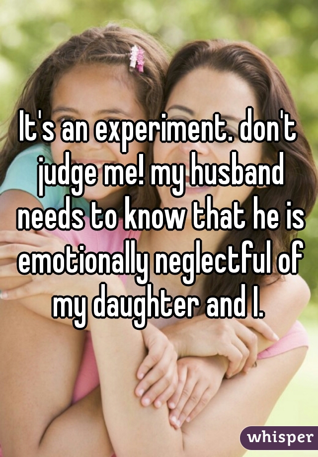 It's an experiment. don't judge me! my husband needs to know that he is emotionally neglectful of my daughter and I. 