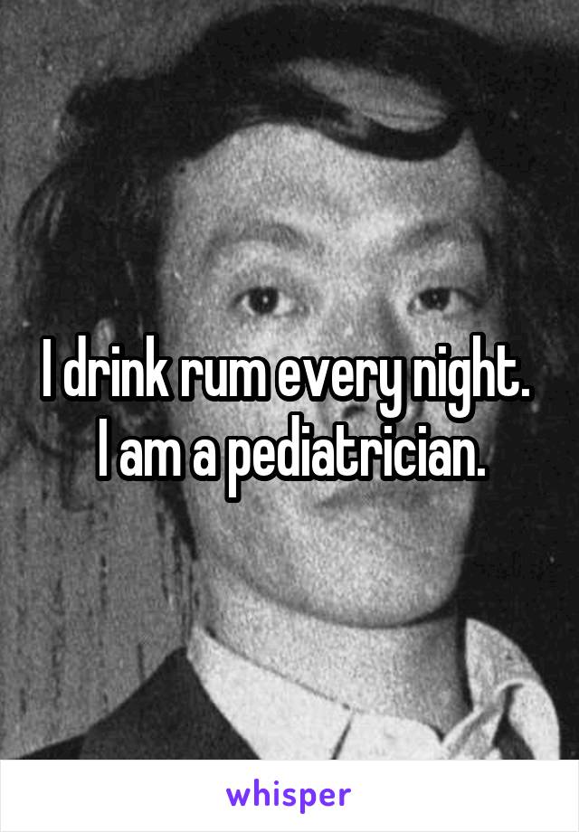 I drink rum every night.  I am a pediatrician.