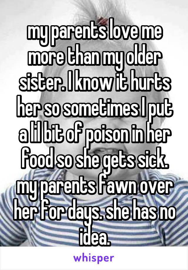 my parents love me more than my older sister. I know it hurts her so sometimes I put a lil bit of poison in her food so she gets sick. my parents fawn over her for days. she has no idea.
