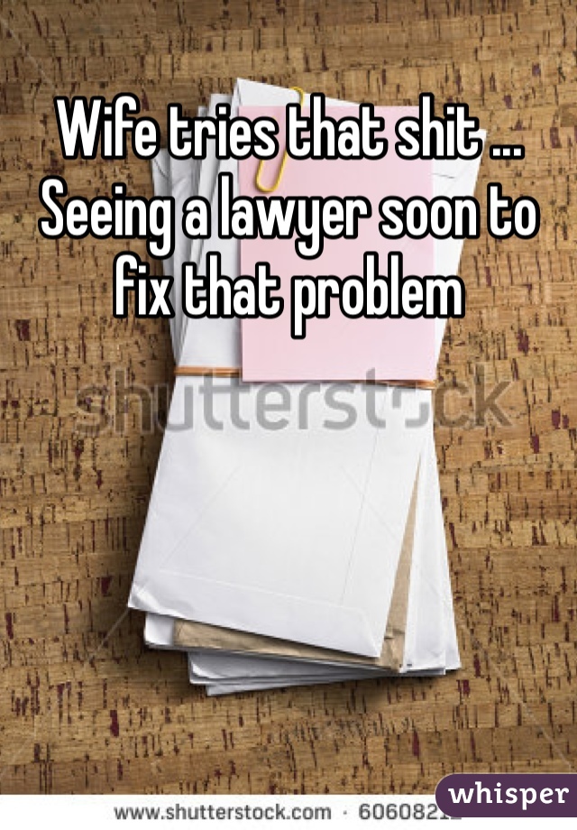 Wife tries that shit ... Seeing a lawyer soon to fix that problem