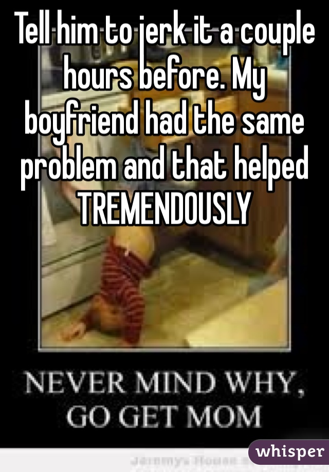 Tell him to jerk it a couple hours before. My boyfriend had the same problem and that helped TREMENDOUSLY 