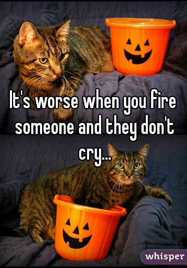 It's worse when you fire someone and they don't cry...