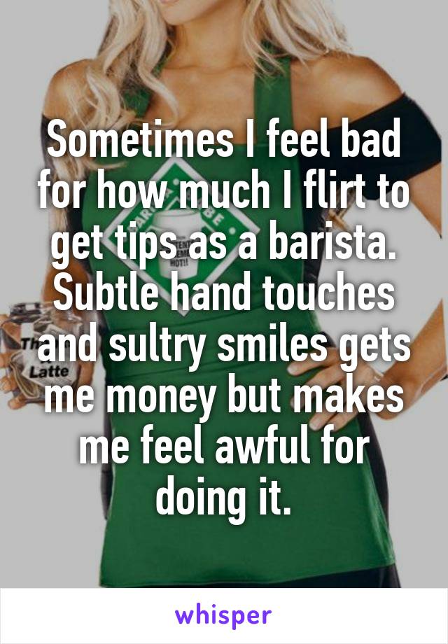 Sometimes I feel bad for how much I flirt to get tips as a barista. Subtle hand touches and sultry smiles gets me money but makes me feel awful for doing it.