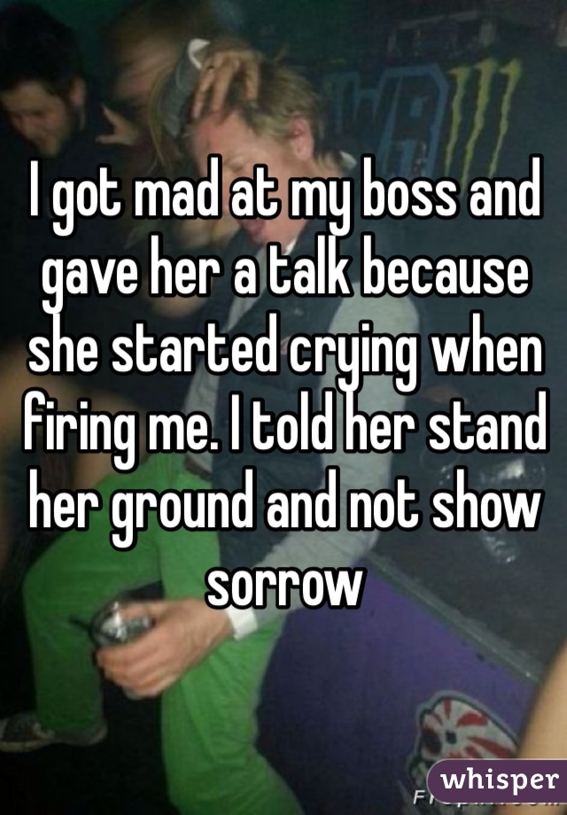 I got mad at my boss and gave her a talk because she started crying when firing me. I told her stand her ground and not show sorrow 