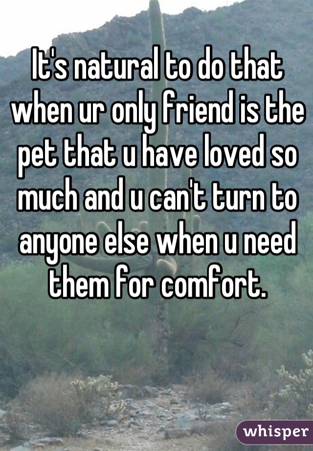 It's natural to do that when ur only friend is the pet that u have loved so much and u can't turn to anyone else when u need them for comfort.