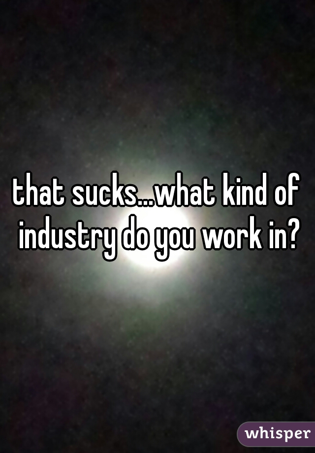 that sucks...what kind of industry do you work in?