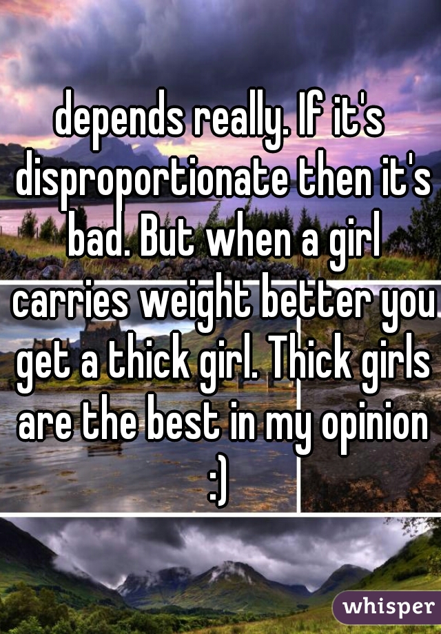 depends really. If it's disproportionate then it's bad. But when a girl carries weight better you get a thick girl. Thick girls are the best in my opinion :) 