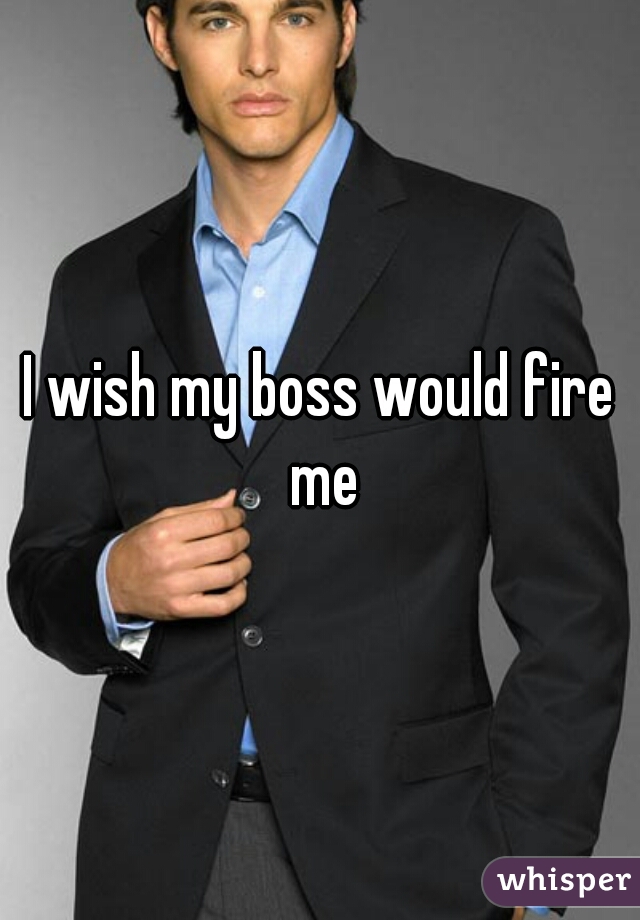 I wish my boss would fire me