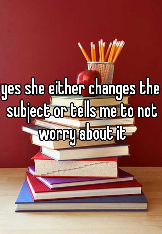 yes-she-either-changes-the-subject-or-tells-me-to-not-worry-about-it