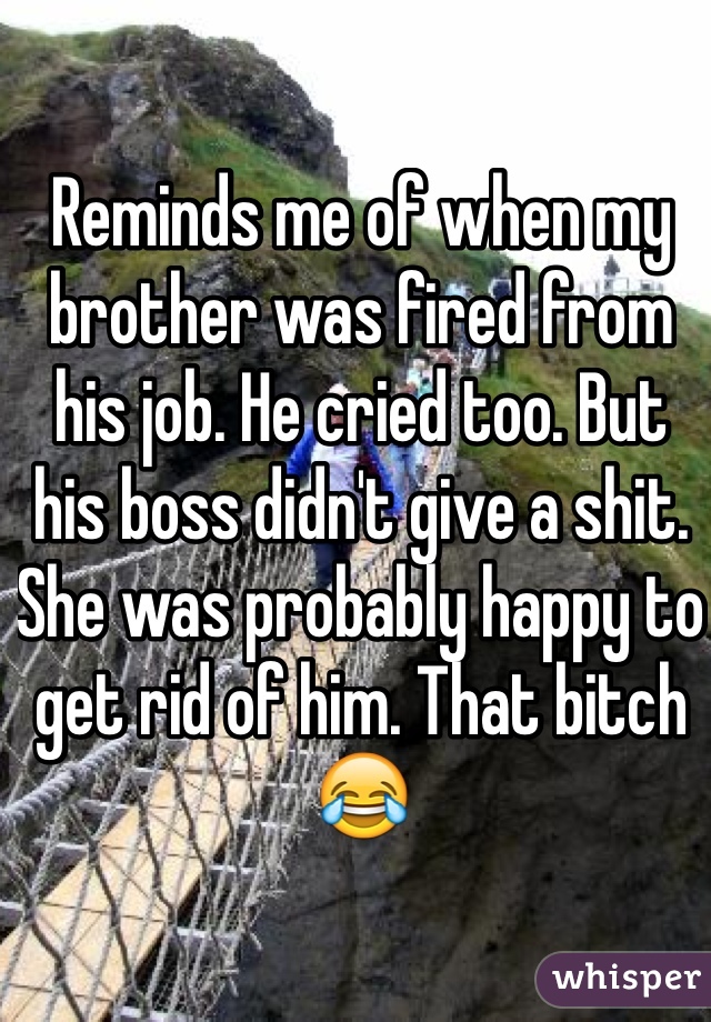 Reminds me of when my brother was fired from his job. He cried too. But his boss didn't give a shit. She was probably happy to get rid of him. That bitch 😂