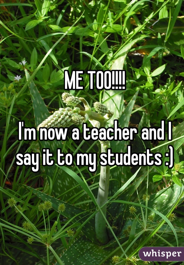 ME TOO!!!!

I'm now a teacher and I say it to my students :)