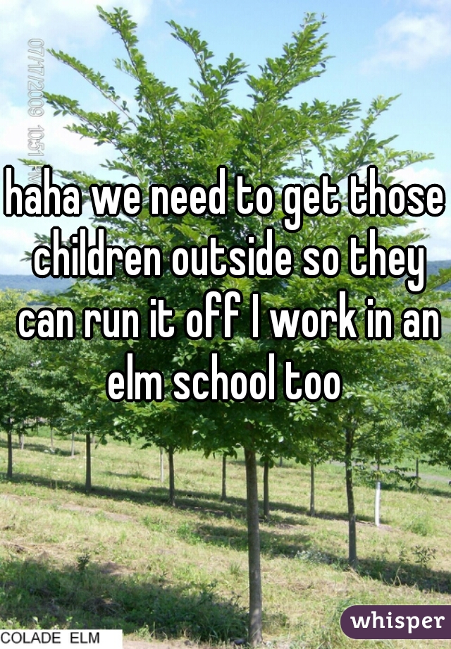 haha we need to get those children outside so they can run it off I work in an elm school too 