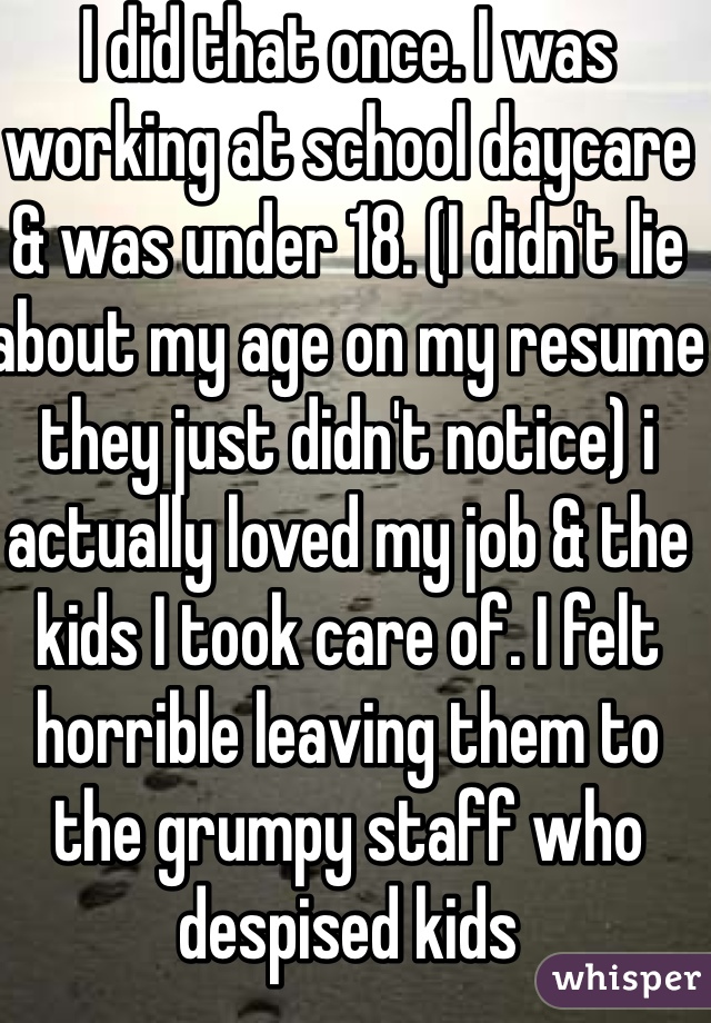 I did that once. I was working at school daycare & was under 18. (I didn't lie about my age on my resume they just didn't notice) i actually loved my job & the kids I took care of. I felt horrible leaving them to the grumpy staff who despised kids
