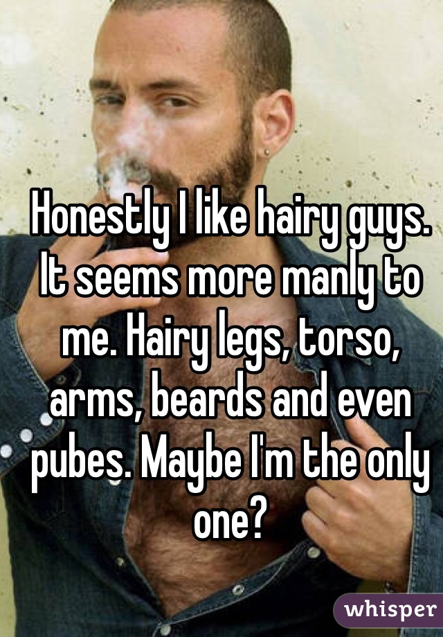 Honestly I like hairy guys. It seems more manly to me. Hairy legs, torso, arms, beards and even pubes. Maybe I'm the only one? 