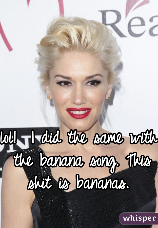 lol!  I did the same with the banana song. This shit is bananas. 