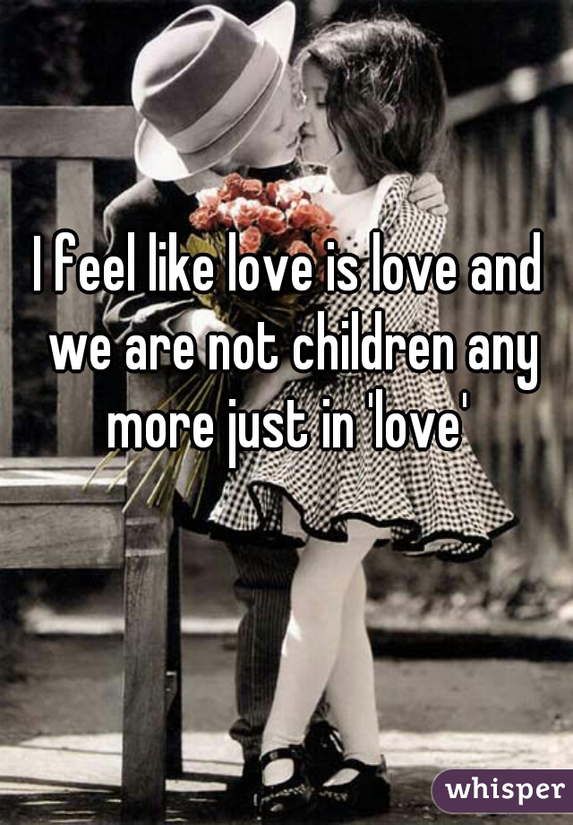 I feel like love is love and we are not children any more just in 'love' 