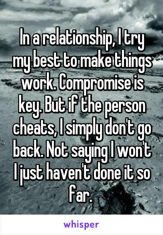In a relationship, I try my best to make things work. Compromise is key. But if the person cheats, I simply don't go back. Not saying I won't I just haven't done it so far. 
